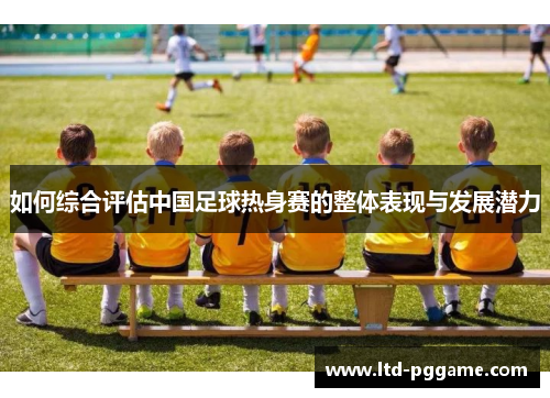 如何综合评估中国足球热身赛的整体表现与发展潜力