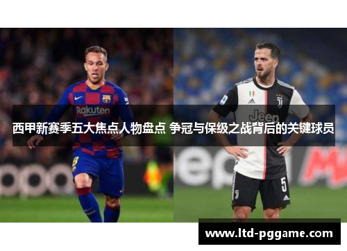西甲新赛季五大焦点人物盘点 争冠与保级之战背后的关键球员