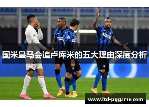 国米皇马会追卢库米的五大理由深度分析