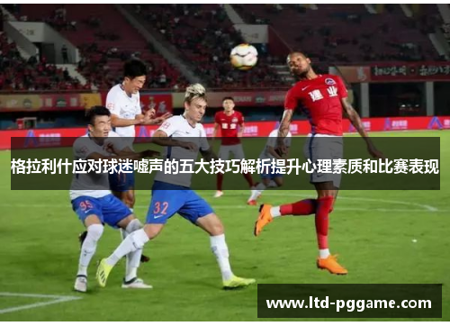 格拉利什应对球迷嘘声的五大技巧解析提升心理素质和比赛表现