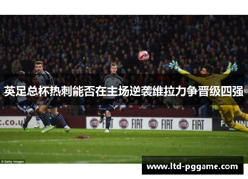 英足总杯热刺能否在主场逆袭维拉力争晋级四强