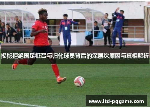 揭秘拒绝国足征召与归化球员背后的深层次原因与真相解析