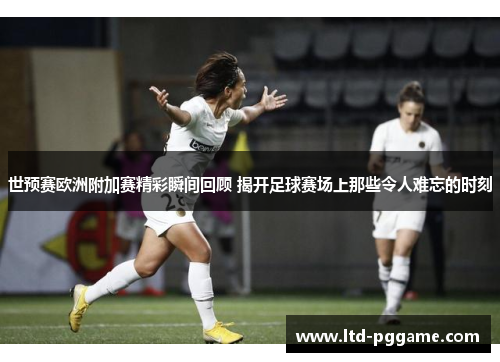 世预赛欧洲附加赛精彩瞬间回顾 揭开足球赛场上那些令人难忘的时刻