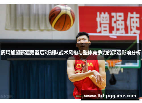 周琦加盟新疆男篮后对球队战术风格与整体竞争力的深远影响分析 周琦加盟新疆男篮后对球队战术风格与整体竞争力的深远影响分析